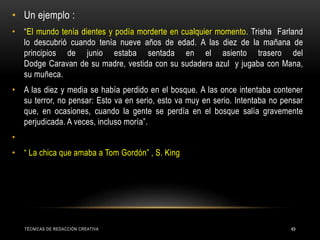 • Un ejemplo :
• “El mundo tenía dientes y podía morderte en cualquier momento. Trisha Farland
lo descubrió cuando tenía nueve años de edad. A las diez de la mañana de
principios de junio estaba sentada en el asiento trasero del
Dodge Caravan de su madre, vestida con su sudadera azul y jugaba con Mana,
su muñeca.
• A las diez y media se había perdido en el bosque. A las once intentaba contener
su terror, no pensar: Esto va en serio, esto va muy en serio. Intentaba no pensar
que, en ocasiones, cuando la gente se perdía en el bosque salía gravemente
perjudicada. A veces, incluso moría”.
•
• “ La chica que amaba a Tom Gordón” , S. King
TÉCNICAS DE REDACCIÓN CREATIVA 49
 
