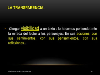 LA TRANSPARENCIA
• Otorgar visibilidad a un texto : lo hacemos poniendo ante
la mirada del lector a los personajes: En sus acciones, con
sus sentimientos, con sus pensamientos, con sus
reflexiones..
TÉCNICAS DE REDACCIÓN CREATIVA 50
 