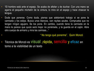 • “El hombre está ante el espejo. Se acaba de afeitar y de duchar. Con una mano se
agarra el pequeño michelín de la cintura, lo mira en el espejo y hace chascar la
lengua.
• Duda que ponerse. Como duda, piensa que adelantará trabajo si se pone la
camiseta y los eslips. Busca unos blancos, con rayitas azules. Comprueba que no
tengan ningún agujero. Se los pone. En cambio, cuando tiene la camiseta en la
mano le parece que quizá será mejor no ponérsela, y la guarda en el cajón. Abre
otro cuerpo de armario y mira las camisas...”
• “ No tengo qué ponerme”. Quim Monzó
• Técnica de Monzó es visual ,rápida, sencilla y eficaz en
torno a la visibilidad de un texto
TÉCNICAS DE REDACCIÓN CREATIVA 51
 
