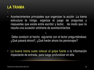 LA TRAMA
TÉCNICAS DE REDACCIÓN CREATIVA 52
•
• Acontecimientos principales que organizan la acción .La trama
estructura la intriga, organiza el juego de preguntas y
respuestas que existe entre escritor y lector, de modo que no
resulta una sucesión arbitraria de acontecimientos
•
Debe conducir al hecho siguiente con el lector preguntándose:
¿Qué pasará ahora?, ¿Qué harán ahora los personajes?
• La buena trama suele colocar el golpe fuerte o la información
impactante de entrada, para luego profundizar en ella
 