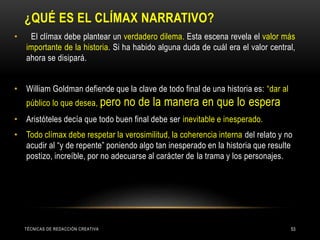 ¿QUÉ ES EL CLÍMAX NARRATIVO?
TÉCNICAS DE REDACCIÓN CREATIVA 53
• El clímax debe plantear un verdadero dilema. Esta escena revela el valor más
importante de la historia. Si ha habido alguna duda de cuál era el valor central,
ahora se disipará.
• William Goldman defiende que la clave de todo final de una historia es: “dar al
público lo que desea, pero no de la manera en que lo espera
• Aristóteles decía que todo buen final debe ser inevitable e inesperado.
• Todo clímax debe respetar la verosimilitud, la coherencia interna del relato y no
acudir al “y de repente” poniendo algo tan inesperado en la historia que resulte
postizo, increíble, por no adecuarse al carácter de la trama y los personajes.
 