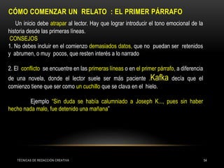 CÓMO COMENZAR UN RELATO : EL PRIMER PÁRRAFO
Un inicio debe atrapar al lector. Hay que lograr introducir el tono emocional de la
historia desde las primeras líneas.
CONSEJOS
1. No debes incluir en el comienzo demasiados datos, que no puedan ser retenidos
y abrumen, o muy pocos, que resten interés a lo narrado
2. El conflicto se encuentre en las primeras líneas o en el primer párrafo, a diferencia
de una novela, donde el lector suele ser más paciente .Kafka decía que el
comienzo tiene que ser como un cuchillo que se clava en el hielo.
Ejemplo “Sin duda se había calumniado a Joseph K..., pues sin haber
hecho nada malo, fue detenido una mañana”
TÉCNICAS DE REDACCIÓN CREATIVA 54
 