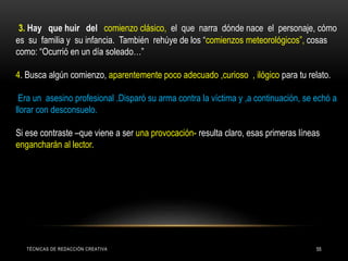 3. Hay que huir del comienzo clásico, el que narra dónde nace el personaje, cómo
es su familia y su infancia. También rehúye de los “comienzos meteorológicos”, cosas
como: “Ocurrió en un día soleado…”
4. Busca algún comienzo, aparentemente poco adecuado ,curioso , ilógico para tu relato.
Era un asesino profesional .Disparó su arma contra la víctima y ,a continuación, se echó a
llorar con desconsuelo.
Si ese contraste –que viene a ser una provocación- resulta claro, esas primeras líneas
engancharán al lector.
TÉCNICAS DE REDACCIÓN CREATIVA 55
 