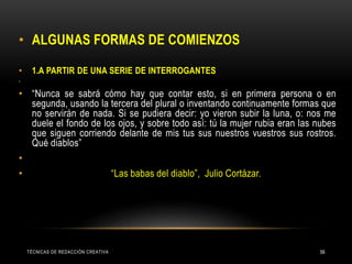 • ALGUNAS FORMAS DE COMIENZOS
• 1.A PARTIR DE UNA SERIE DE INTERROGANTES
•
• “Nunca se sabrá cómo hay que contar esto, si en primera persona o en
segunda, usando la tercera del plural o inventando continuamente formas que
no servirán de nada. Si se pudiera decir: yo vieron subir la luna, o: nos me
duele el fondo de los ojos, y sobre todo así: tú la mujer rubia eran las nubes
que siguen corriendo delante de mis tus sus nuestros vuestros sus rostros.
Qué diablos”
•
• “Las babas del diablo”, Julio Cortázar.
TÉCNICAS DE REDACCIÓN CREATIVA 56
 