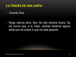 2.A TRAVÉS DE UNA CARTA
• “Querido Dios:
• Tengo catorce años. Soy. He sido siempre buena. Se
me ocurre que, a lo mejor, podrías hacerme alguna
señal que me aclare lo que me está pasando.
TÉCNICAS DE REDACCIÓN CREATIVA 57
 