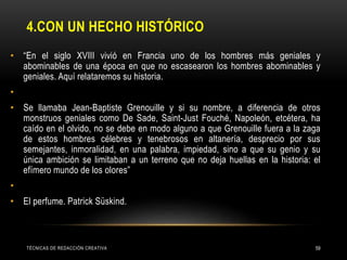 4.CON UN HECHO HISTÓRICO
• “En el siglo XVIII vivió en Francia uno de los hombres más geniales y
abominables de una época en que no escasearon los hombres abominables y
geniales. Aquí relataremos su historia.
•
• Se llamaba Jean-Baptiste Grenouille y si su nombre, a diferencia de otros
monstruos geniales como De Sade, Saint-Just Fouché, Napoleón, etcétera, ha
caído en el olvido, no se debe en modo alguno a que Grenouille fuera a la zaga
de estos hombres célebres y tenebrosos en altanería, desprecio por sus
semejantes, inmoralidad, en una palabra, impiedad, sino a que su genio y su
única ambición se limitaban a un terreno que no deja huellas en la historia: el
efímero mundo de los olores”
•
• El perfume. Patrick Süskind.
TÉCNICAS DE REDACCIÓN CREATIVA 59
 
