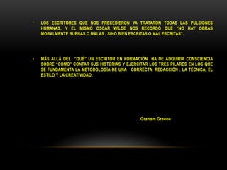 • LOS ESCRITORES QUE NOS PRECEDIERON YA TRATARON TODAS LAS PULSIONES
HUMANAS, Y EL MISMO OSCAR WILDE NOS RECORDÓ QUE “NO HAY OBRAS
MORALMENTE BUENAS O MALAS , SINO BIEN ESCRITAS O MAL ESCRITAS”.
• MÁS ALLÁ DEL ”QUÉ” UN ESCRITOR EN FORMACIÓN HA DE ADQUIRIR CONSCIENCIA
SOBRE “CÓMO” CONTAR SUS HISTORIAS Y EJERCITAR LOS TRES PILARES EN LOS QUE
SE FUNDAMENTA LA METODOLOGÍA DE UNA CORRECTA REDACCIÓN : LA TÉCNICA, EL
ESTILO Y LA CREATIVIDAD.
Graham Greene
 