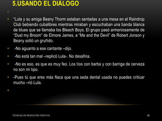 5.USANDO EL DIÁLOGO
•
• “Lula y su amiga Beany Thorm estaban sentadas a una mesa en el Raindrop
Club bebiendo cubalibres mientras miraban y escuchaban una banda blanca
de blues que se llamaba los Bleach Boys. El grupo pasó armoniosamente de
“Dust my Broom” de Elmore James, a “Me and the Devil” de Robert Jonson y
Beany soltó un gruñido.
• -No aguanto a ese cantante –dijo.
• -No está tan mal –replicó Lula-. No desafina.
• -No es eso, es que es muy feo. Los tíos con barba y con barriga de cerveza
no son mi tipo.
• -Pues tú que eres más flaca que una seda dental usada no puedes criticar
mucho –rió Lula.
•
TÉCNICAS DE REDACCIÓN CREATIVA 60
 