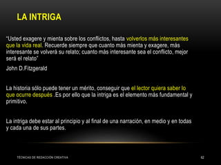 LA INTRIGA
TÉCNICAS DE REDACCIÓN CREATIVA 62
• “Usted exagere y mienta sobre los conflictos, hasta volverlos más interesantes
que la vida real. Recuerde siempre que cuanto más mienta y exagere, más
interesante se volverá su relato; cuanto más interesante sea el conflicto, mejor
será el relato”
• John D.Fitzgerald
•
• La historia sólo puede tener un mérito, conseguir que el lector quiera saber lo
que ocurre después .Es por ello que la intriga es el elemento más fundamental y
primitivo.
•
• La intriga debe estar al principio y al final de una narración, en medio y en todas
y cada una de sus partes.
 