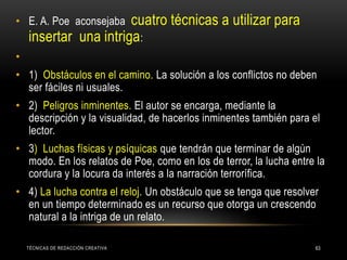 TÉCNICAS DE REDACCIÓN CREATIVA 63
• E. A. Poe aconsejaba cuatro técnicas a utilizar para
insertar una intriga:
•
• 1) Obstáculos en el camino. La solución a los conflictos no deben
ser fáciles ni usuales.
• 2) Peligros inminentes. El autor se encarga, mediante la
descripción y la visualidad, de hacerlos inminentes también para el
lector.
• 3) Luchas físicas y psíquicas que tendrán que terminar de algún
modo. En los relatos de Poe, como en los de terror, la lucha entre la
cordura y la locura da interés a la narración terrorífica.
• 4) La lucha contra el reloj. Un obstáculo que se tenga que resolver
en un tiempo determinado es un recurso que otorga un crescendo
natural a la intriga de un relato.
 