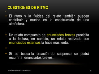 CUESTIONES DE RITMO
TÉCNICAS DE REDACCIÓN CREATIVA 64
•
• El ritmo y la fluidez del relato también pueden
contribuir y mucho en la construcción de una
atmósfera.
• Un relato compuesto de enunciados breves precipita
a la lectura, en cambio, un relato realizado con
enunciados extensos la hace más lenta.
•
• Si se busca la creación de suspenso se podrá
recurrir a enunciados breves..
 