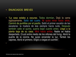 TÉCNICAS DE REDACCIÓN CREATIVA 65
• ENUNCIADOS BREVES
• “La casa estaba a oscuras. Todos dormían. Dejó la cama
sigilosamente. Salió del cuarto. Ni quiso mirar hacia atrás.
Caminó de puntillas por el pasillo. Saltó el primer escalón de las
escaleras: la madera de ése siempre hacía ruido. Después
también salto el quinto, quería bajar cuanto antes. Llegó a la
planta baja de su casa. Miró hacia arriba. Nadie se había
despertado. Cruzó entre medio de los sillones del living. Abrió la
puerta de la cocina. No quiso encender la luz. Tanteó los
cajones. Abrió el primero. Eligió a ciegas el cuchillo”.
•
 