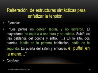 TÉCNICAS DE REDACCIÓN CREATIVA 66
Reiteración de estructuras sintácticas para
enfatizar la tensión.
• Ejemplo:
• “Los perros no debían ladrar, y no ladraron. El
mayordomo no estaría a esa hora y no estaba. Subió los
tres peldaños del porche y entró. (…) En lo alto, dos
puertas. Nadie en la primera habitación, nadie en la
segunda. La puerta del salón y entonces el puñal en
la mano…”
• Cortázar.
 