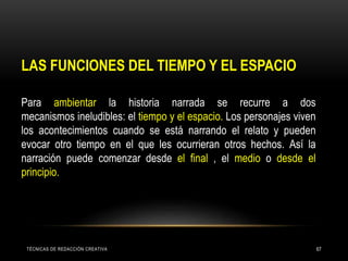 TÉCNICAS DE REDACCIÓN CREATIVA 67
LAS FUNCIONES DEL TIEMPO Y EL ESPACIO
Para ambientar la historia narrada se recurre a dos
mecanismos ineludibles: el tiempo y el espacio. Los personajes viven
los acontecimientos cuando se está narrando el relato y pueden
evocar otro tiempo en el que les ocurrieran otros hechos. Así la
narración puede comenzar desde el final , el medio o desde el
principio.
 