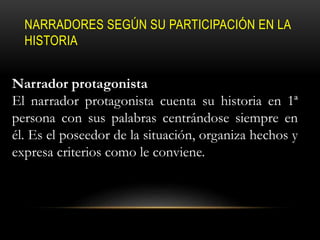 NARRADORES SEGÚN SU PARTICIPACIÓN EN LA
HISTORIA
Narrador protagonista
El narrador protagonista cuenta su historia en 1ª
persona con sus palabras centrándose siempre en
él. Es el poseedor de la situación, organiza hechos y
expresa criterios como le conviene.
 