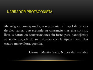 NARRADOR PROTAGONISTA
Me niego a corresponder, a representar el papel de esposa
de alto status, que esconde su cansancio tras una sonrisa,
lleva la batuta en conversaciones sin fuste, pasa bandejitas y
se siente pagada de su trabajera con la típica frase: Has
estado maravillosa, querida.
Carmen Martín Gaite, Nubosidad variable
 