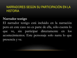 NARRADORES SEGÚN SU PARTICIPACIÓN EN LA
HISTORIA
Narrador testigo
El narrador testigo está incluido en la narración
pero en este caso no es parte de ella, sólo cuenta lo
que ve, sin participar directamente en los
acontecimientos. Este personaje solo narra lo que
presencia y ve.
 