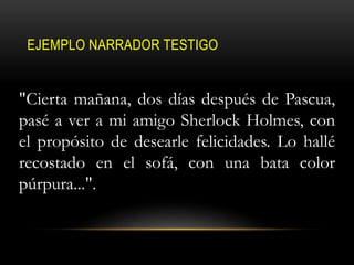 EJEMPLO NARRADOR TESTIGO
"Cierta mañana, dos días después de Pascua,
pasé a ver a mi amigo Sherlock Holmes, con
el propósito de desearle felicidades. Lo hallé
recostado en el sofá, con una bata color
púrpura...".
 