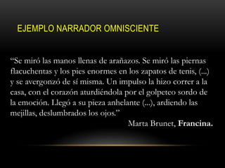 EJEMPLO NARRADOR OMNISCIENTE
“Se miró las manos llenas de arañazos. Se miró las piernas
flacuchentas y los pies enormes en los zapatos de tenis, (...)
y se avergonzó de sí misma. Un impulso la hizo correr a la
casa, con el corazón aturdiéndola por el golpeteo sordo de
la emoción. Llegó a su pieza anhelante (...), ardiendo las
mejillas, deslumbrados los ojos.”
Marta Brunet, Francina.
 
