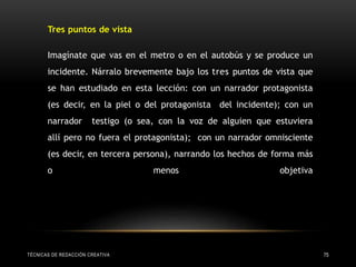 TÉCNICAS DE REDACCIÓN CREATIVA 75
Tres puntos de vista
Imagínate que vas en el metro o en el autobús y se produce un
incidente. Nárralo brevemente bajo los tres puntos de vista que
se han estudiado en esta lección: con un narrador protagonista
(es decir, en la piel o del protagonista del incidente); con un
narrador testigo (o sea, con la voz de alguien que estuviera
allí pero no fuera el protagonista); con un narrador omnisciente
(es decir, en tercera persona), narrando los hechos de forma más
o menos objetiva
 
