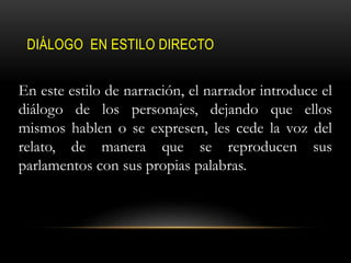 DIÁLOGO EN ESTILO DIRECTO
En este estilo de narración, el narrador introduce el
diálogo de los personajes, dejando que ellos
mismos hablen o se expresen, les cede la voz del
relato, de manera que se reproducen sus
parlamentos con sus propias palabras.
 