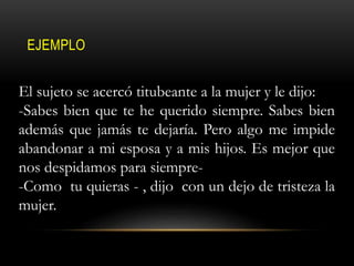 EJEMPLO
El sujeto se acercó titubeante a la mujer y le dijo:
-Sabes bien que te he querido siempre. Sabes bien
además que jamás te dejaría. Pero algo me impide
abandonar a mi esposa y a mis hijos. Es mejor que
nos despidamos para siempre-
-Como tu quieras - , dijo con un dejo de tristeza la
mujer.
 