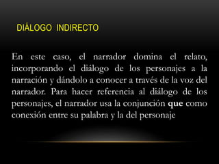 DIÁLOGO INDIRECTO
En este caso, el narrador domina el relato,
incorporando el diálogo de los personajes a la
narración y dándolo a conocer a través de la voz del
narrador. Para hacer referencia al diálogo de los
personajes, el narrador usa la conjunción que como
conexión entre su palabra y la del personaje
 