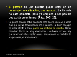 TÉCNICAS DE REDACCIÓN CREATIVA 8
• El germen de una historia puede estar en un
personaje, una situación, una mirada... La historia
no está completa, pero ya empieza a ser posible
que exista en un futuro. (Páez, 2001:25).
• Se puede escribir sobre cualquier cosa que te interese o sobre
algo que vayas descubriendo por el camino. Un buen principio
es estar atento a todo, poner los sentidos en marcha. Saber
escuchar. Debes ser muy observador . No basta con ver, hay
que saber escuchar, captar olores, sensaciones, el carácter de
las personas, el ambiente etc.
 