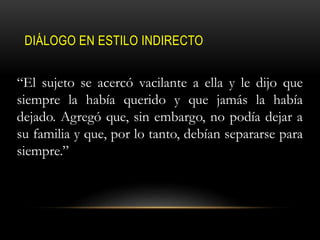 DIÁLOGO EN ESTILO INDIRECTO
“El sujeto se acercó vacilante a ella y le dijo que
siempre la había querido y que jamás la había
dejado. Agregó que, sin embargo, no podía dejar a
su familia y que, por lo tanto, debían separarse para
siempre.”
 