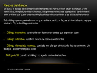TÉCNICAS DE REDACCIÓN CREATIVA 81
Riesgos del diálogo
Sin duda, el diálogo es una magnifica herramienta para narrar, definir, situar, dramatizar. Como
hemos visto, cumple funciones específicas, nos permite interesantes operaciones, pero debemos
tener presente que puede crearnos complicaciones e inconvenientes si se utiliza arbitrariamente.
Todo diálogo que se puede eliminar sin que cambie el sentido ni flaquee el ritmo del relato hay que
eliminarlo .Tipos de diálogo deficientes:
- Diálogo incompleto, construido con frases muy cortas que expresan poco
- Diálogo reiterativo, repetir lo mismo de maneras diferentes
Diálogo demasiado extenso, consiste en alargar demasiado los parlamentos, Un
diálogo excesivo fatiga al lector
Diálogo inútil, cuando el diálogo no aporta nada a los hechos
.
 