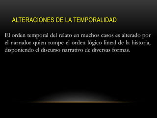 ALTERACIONES DE LA TEMPORALIDAD
El orden temporal del relato en muchos casos es alterado por
el narrador quien rompe el orden lógico lineal de la historia,
disponiendo el discurso narrativo de diversas formas.
 