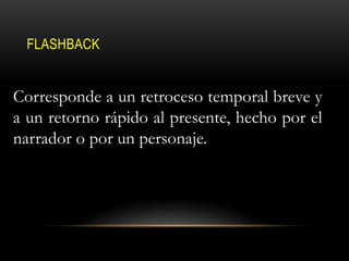 FLASHBACK
Corresponde a un retroceso temporal breve y
a un retorno rápido al presente, hecho por el
narrador o por un personaje.
 