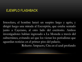 EJEMPLO FLASHBACK
Irresoluto, el hombre lanzó un suspiro largo y agrio, y
dirigió luego una mirada al Escorpión, que estaba sentado
junto a Cayetano, al otro lado del escritorio. Ambos
investigadores habían ingresado a La Moneda a través del
subterráneo, evitando así que los vieran los periodistas que
aguardan noticias en el primer piso del palacio.
Roberto Ampuero, Cita en el azul profundo
 