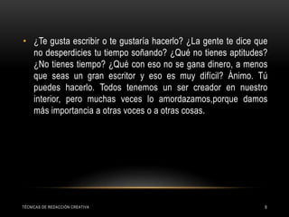 TÉCNICAS DE REDACCIÓN CREATIVA 9
• ¿Te gusta escribir o te gustaría hacerlo? ¿La gente te dice que
no desperdicies tu tiempo soñando? ¿Qué no tienes aptitudes?
¿No tienes tiempo? ¿Qué con eso no se gana dinero, a menos
que seas un gran escritor y eso es muy difícil? Ánimo. Tú
puedes hacerlo. Todos tenemos un ser creador en nuestro
interior, pero muchas veces lo amordazamos,porque damos
más importancia a otras voces o a otras cosas.
 