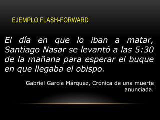 EJEMPLO FLASH-FORWARD
El día en que lo iban a matar,
Santiago Nasar se levantó a las 5:30
de la mañana para esperar el buque
en que llegaba el obispo.
Gabriel García Márquez, Crónica de una muerte
anunciada.
 
