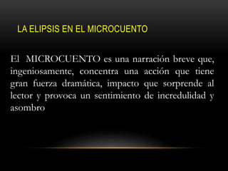 LA ELIPSIS EN EL MICROCUENTO
El MICROCUENTO es una narración breve que,
ingeniosamente, concentra una acción que tiene
gran fuerza dramática, impacto que sorprende al
lector y provoca un sentimiento de incredulidad y
asombro
 