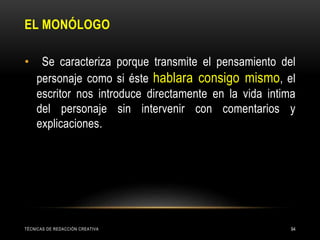 EL MONÓLOGO
TÉCNICAS DE REDACCIÓN CREATIVA 94
• Se caracteriza porque transmite el pensamiento del
personaje como si éste hablara consigo mismo, el
escritor nos introduce directamente en la vida intima
del personaje sin intervenir con comentarios y
explicaciones.
 