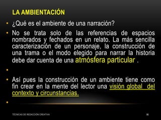 LA AMBIENTACIÓN
TÉCNICAS DE REDACCIÓN CREATIVA 96
• ¿Qué es el ambiente de una narración?
• No se trata solo de las referencias de espacios
nombrados y fechados en un relato. La más sencilla
caracterización de un personaje, la construcción de
una trama o el modo elegido para narrar la historia
debe dar cuenta de una atmósfera particular .
•
• Así pues la construcción de un ambiente tiene como
fin crear en la mente del lector una visión global del
contexto y circunstancias.
•
 