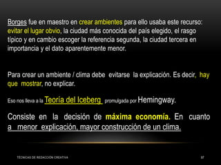 TÉCNICAS DE REDACCIÓN CREATIVA 97
Borges fue en maestro en crear ambientes para ello usaba este recurso:
evitar el lugar obvio, la ciudad más conocida del país elegido, el rasgo
típico y en cambio escoger la referencia segunda, la ciudad tercera en
importancia y el dato aparentemente menor.
Para crear un ambiente / clima debe evitarse la explicación. Es decir, hay
que mostrar, no explicar.
Eso nos lleva a la Teoría del Iceberg promulgada por Hemingway.
Consiste en la decisión de máxima economía. En cuanto
a menor explicación, mayor construcción de un clima.
 