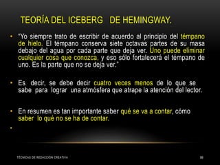 TEORÍA DEL ICEBERG DE HEMINGWAY.
TÉCNICAS DE REDACCIÓN CREATIVA 99
• “Yo siempre trato de escribir de acuerdo al principio del témpano
de hielo. El témpano conserva siete octavas partes de su masa
debajo del agua por cada parte que deja ver. Uno puede eliminar
cualquier cosa que conozca, y eso sólo fortalecerá el témpano de
uno. Es la parte que no se deja ver.”
• Es decir, se debe decir cuatro veces menos de lo que se
sabe para lograr una atmósfera que atrape la atención del lector.
• En resumen es tan importante saber qué se va a contar, cómo
saber lo qué no se ha de contar.
•
 