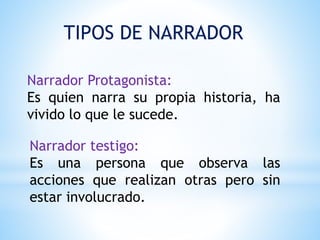TIPOS DE NARRADOR
Narrador Protagonista:
Es quien narra su propia historia, ha
vivido lo que le sucede.
Narrador testigo:
Es una persona que observa las
acciones que realizan otras pero sin
estar involucrado.
 