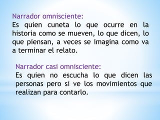 Narrador omnisciente:
Es quien cuneta lo que ocurre en la
historia como se mueven, lo que dicen, lo
que piensan, a veces se imagina como va
a terminar el relato.
Narrador casi omnisciente:
Es quien no escucha lo que dicen las
personas pero si ve los movimientos que
realizan para contarlo.
 