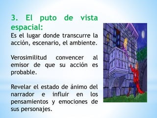 3. El puto de vista
espacial:
Es el lugar donde transcurre la
acción, escenario, el ambiente.
Verosimilitud convencer al
emisor de que su acción es
probable.
Revelar el estado de ánimo del
narrador e influir en los
pensamientos y emociones de
sus personajes.
 