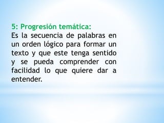 5: Progresión temática:
Es la secuencia de palabras en
un orden lógico para formar un
texto y que este tenga sentido
y se pueda comprender con
facilidad lo que quiere dar a
entender.
 