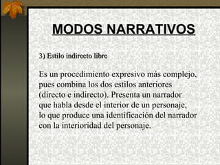 MODOS NARRATIVOS
3) Estilo indirecto libre3) Estilo indirecto libre
Es un procedimiento expresivo más complejo,
pues combina los dos estilos anteriores
(directo e indirecto). Presenta un narrador
que habla desde el interior de un personaje,
lo que produce una identificación del narrador
con la interioridad del personaje.
 