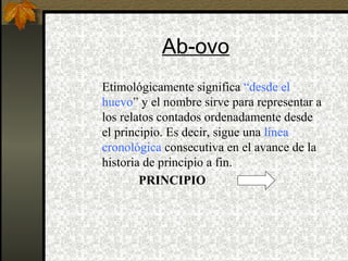 Ab-ovo
Etimológicamente significa “desde el
huevo” y el nombre sirve para representar a
los relatos contados ordenadamente desde
el principio. Es decir, sigue una línea
cronológica consecutiva en el avance de la
historia de principio a fin.
PRINCIPIO
 