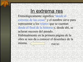 In extrema res
Etimológicamente significa “desde el
extremo de las cosas” y el nombre sirve para
representar a los relatos que se cuentan
desde el final de la historia y, desde ahí, se
aclaran sucesos del pasado.
Habitualmente en la primera página de la
obra se nos da a conocer el desenlace de la
misma. INICIO
 