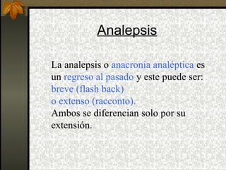 Analepsis
La analepsis o anacronía analéptica es
un regreso al pasado y este puede ser:
breve (flash back)
o extenso (racconto).
Ambos se diferencian solo por su
extensión.
 