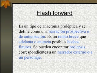 Flash forward
Es un tipo de anacronía proléptica y se
define como una narración prospectiva o
de anticipación. Es un relato breve que
adelanta o anuncia posibles hechos
futuros. Se pueden encontrar prolepsis
correspondientes a un narrador externo o a
un personaje.
 