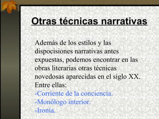 Otras técnicas narrativas
Además de los estilos y las
dispocisiones narrativas antes
expuestas, podemos encontrar en las
obras literarias otras técnicas
novedosas aparecidas en el siglo XX.
Entre ellas:
-Corriente de la conciencia.
-Monólogo interior.
-Ironía.
 